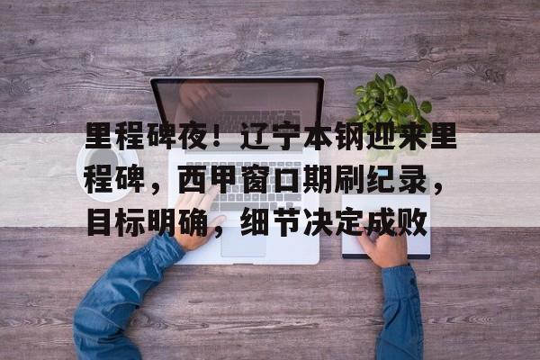 英雄联盟投注-里程碑夜！辽宁本钢迎来里程碑，西甲窗口期刷纪录，目标明确，细节决定成败的简单介绍