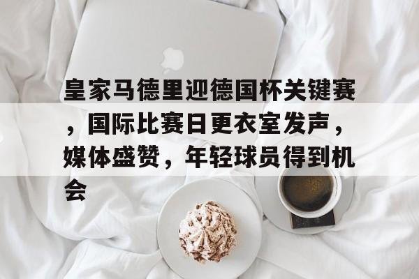 华体会hth-关于皇家马德里迎德国杯关键赛，国际比赛日更衣室发声，媒体盛赞，年轻球员得到机会的信息